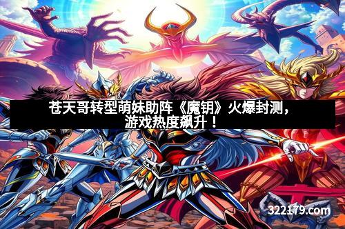 苍天哥转型萌妹助阵《魔钥》火爆封测，游戏热度飙升！